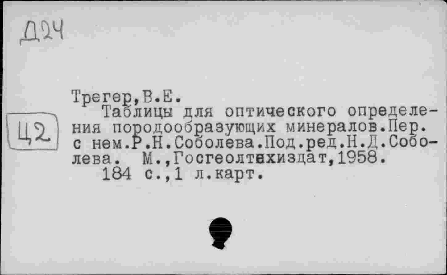 ﻿дм

Трегер,В.Е.
Таблицы для оптического определения породообразующих минералов.Пер. с нем.Р.Н.Соболева.Под.ред.Н.Д.Соболева. М.,Госгеолтвхиздат,1958.
184 с.,1 л.карт.